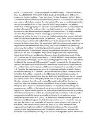 doi:10.1136/ewjm.173.3.169-a Running head: GOENSMHA5006-5 1 Telemedicine Memo
Stacy Goen MHA5006-5 09/30/2019 Dr. Dale Gooden 2 GOENSMHA5006-5 Memo To:
Prospective Engineering Majors From: Stacy Goen, CIO Date: September 30, 2019 Subject:
Telemedicine Expansion Introduction The following memo is an evaluation of costs, quality,
and access to telemedicine services. The information will be used as a tool to integrate these
services into our healthcare facility. Currently, health care providers are introducing
information technology to provided affordable services to their clients as well as important
medical information. The health providers use the technology to remotely deliver health
care services such as consultation and diagnosis. Also, the providers can assess, diagnose,
and treat the patient using common technology such as smartphones and video
conferencing without the need of an in-person visit by the patient. In a summary by Uscher-
Pines, Mulcahy, Cowling, Hunter, Burns, and Mehrotra, (2016), better healthcare providers
use telemedicine to offer quality and affordable care that is congruent to the Affordable
Care Act. Healthcare Costs Before the organization leadership implements telemedicine, it is
important to consider healthcare costs, quality, and access to telemedicine services. By
considering the healthcare costs, the organization leadership will determine the viability of
the implementation of the telemedicine program used in its daily operations. Billing
services are the main challenge that deters healthcare providers from implementing
telemedicine in their services. (Visscher, Naessens, Yawn, Reinalda, Anderson, & Borah,
2017) summarizes the organizations need to 3 GOENSMHA5006-5 verify the clients when
he is insured by contacting the insurer. Secondly, the program viability has to be considered
in obtaining the appropriate CPT codes and GT modifier appropriate for the telemedicine
services. The organization should develop a standardized healthcare cost data warehouse.
The healthcare data warehouse has a set of reference files as well as SAS software version
9.4. Therefore, the organization can access all professional costing fee schedules that are
located in a file having HCPCS and CPT – 4 codes. Quality The quality is another essential
factor that the healthcare organization should consider before the implementation of
telemedicine services. Buvik, Bugge, Knutsen, Småbrekke, and Wilsgaard, (2016), engaged
in a random control test to orthopedic patients with one group using in-person visits and
the other using real-time videoconferencing. The results indicated that there was no
significant difference between the two groups (Buvik, Bugge, Knutsen, Småbrekke, &
Wilsgaard, 2016). Access to Telemedicine Services The organizational leadership must
consider the accessibility of the telemedicine services before it adopts telemedicine in the
organization. Healthcare management and leadership will need to consider the accessibility
of the telemedicine services both by the patients and itself as well. Some of the factors for
consideration included economic, geographic, architectural, and social barriers. As
identified by Uscher-Pines et al., (2016), the telemedicine services are more applicable to
the underserved health regions. Similarly, the organizations need to educate the patients
and train the nurses or personnel who will work the closest with the remote patients. 4
GOENSMHA5006-5 Conclusion In conclusion, based on the above information, the
organization can implement an Electronic Medical Record system. The system can be
applied to store the patient’s information that includes medical history and treatment
history for an extended time. Similarly, it can allow the exchange of the patient information
 