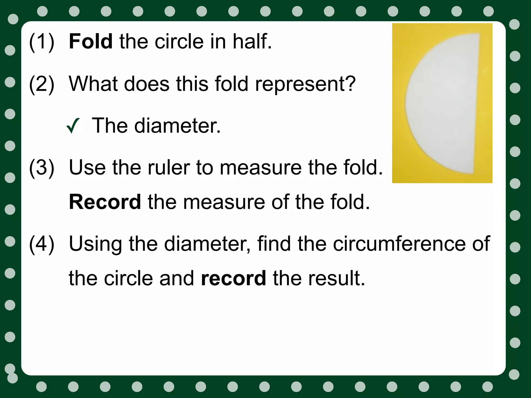 (1) Fold the circle in half.

(2) What does this fold represent?

    ✓ The diameter.
(3) Use the ruler to measure the fold.
    Record the measure of the fold.
(4) Using the diameter, find the circumference of
    the circle and record the result.
 