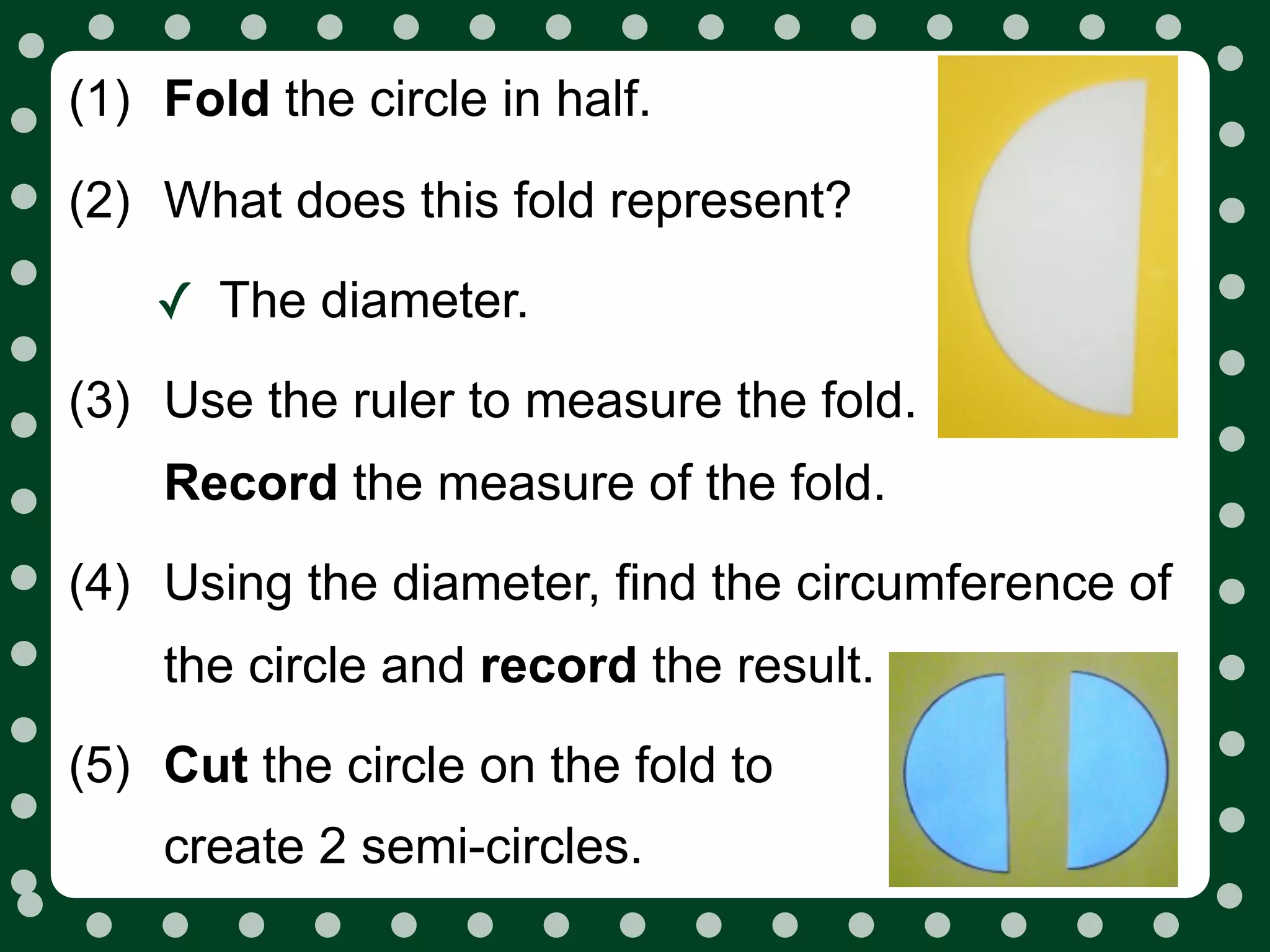 (1) Fold the circle in half.

(2) What does this fold represent?

    ✓ The diameter.
(3) Use the ruler to measure the fold.
    Record the measure of the fold.
(4) Using the diameter, find the circumference of
    the circle and record the result.
(5) Cut the circle on the fold to
    create 2 semi-circles.
 