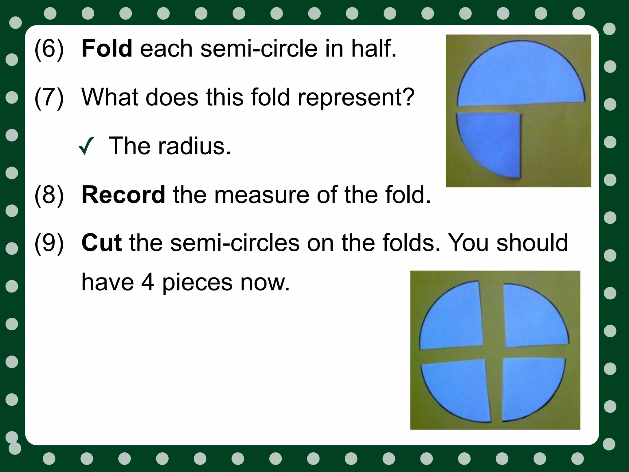 (6) Fold each semi-circle in half.
(7) What does this fold represent?

    ✓ The radius.
(8) Record the measure of the fold.
(9) Cut the semi-circles on the folds. You should
    have 4 pieces now.
 