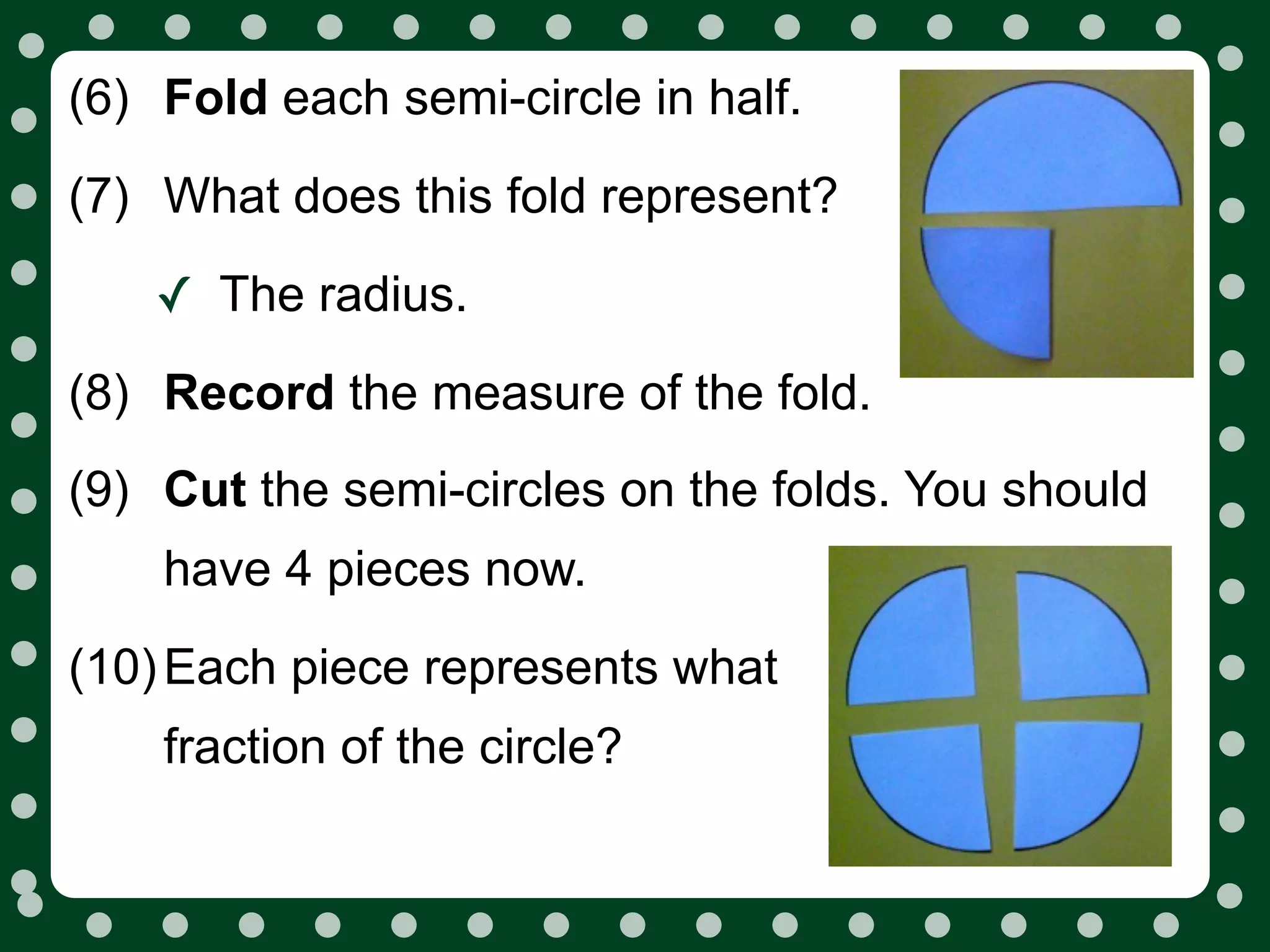 (6) Fold each semi-circle in half.
(7) What does this fold represent?

    ✓ The radius.
(8) Record the measure of the fold.
(9) Cut the semi-circles on the folds. You should
    have 4 pieces now.
(10) Each piece represents what
    fraction of the circle?
 