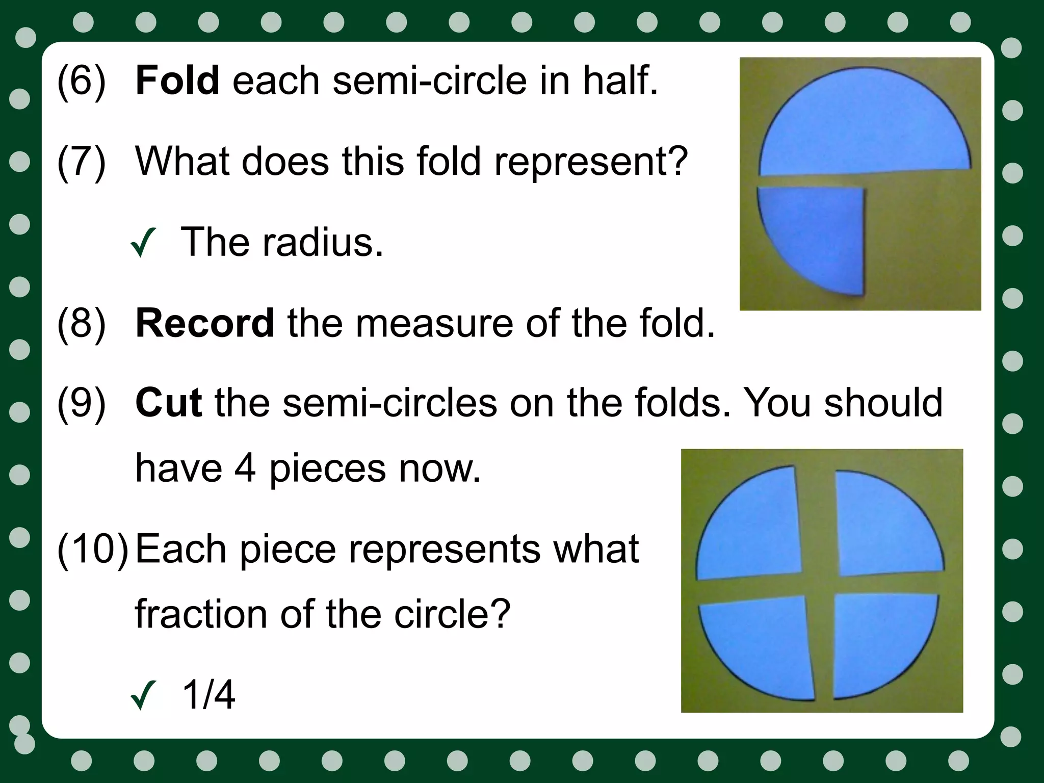 (6) Fold each semi-circle in half.
(7) What does this fold represent?

    ✓ The radius.
(8) Record the measure of the fold.
(9) Cut the semi-circles on the folds. You should
    have 4 pieces now.
(10) Each piece represents what
    fraction of the circle?

    ✓ 1/4
 