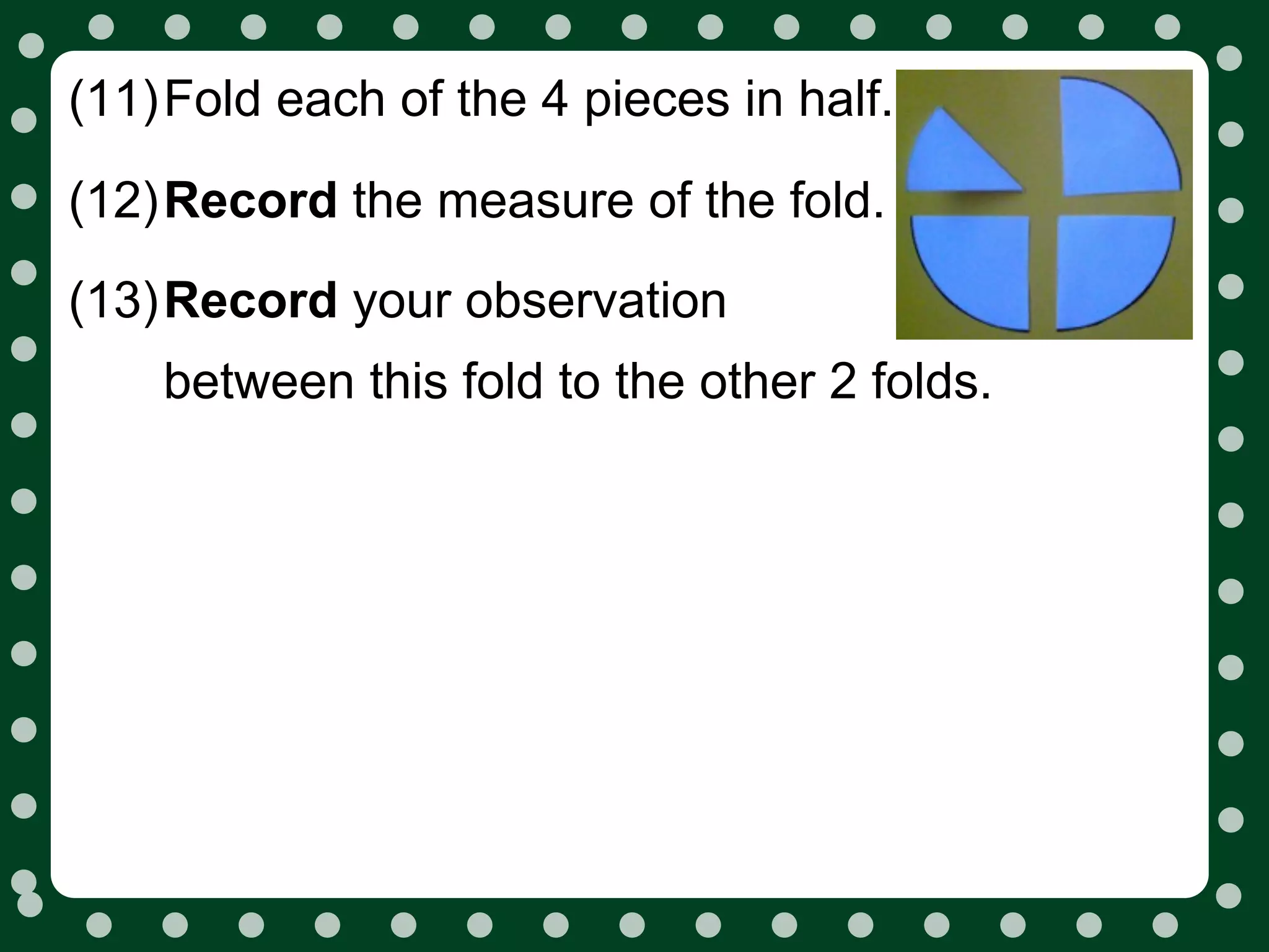 (11)Fold each of the 4 pieces in half.

(12)Record the measure of the fold.
(13)Record your observation
    between this fold to the other 2 folds.
 