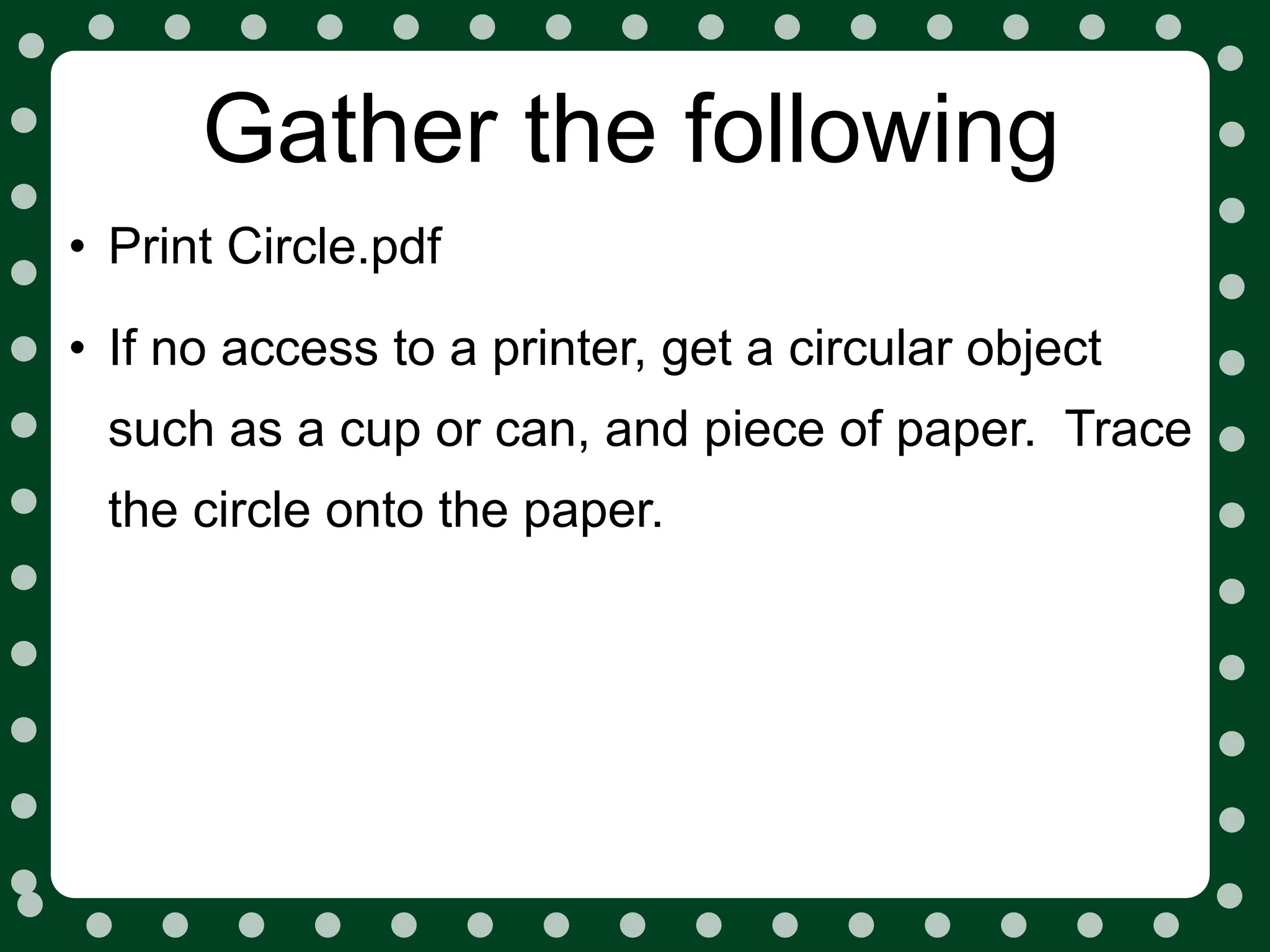 Gather the following
• Print Circle.pdf
• If no access to a printer, get a circular object
 such as a cup or can, and piece of paper. Trace
 the circle onto the paper.
 