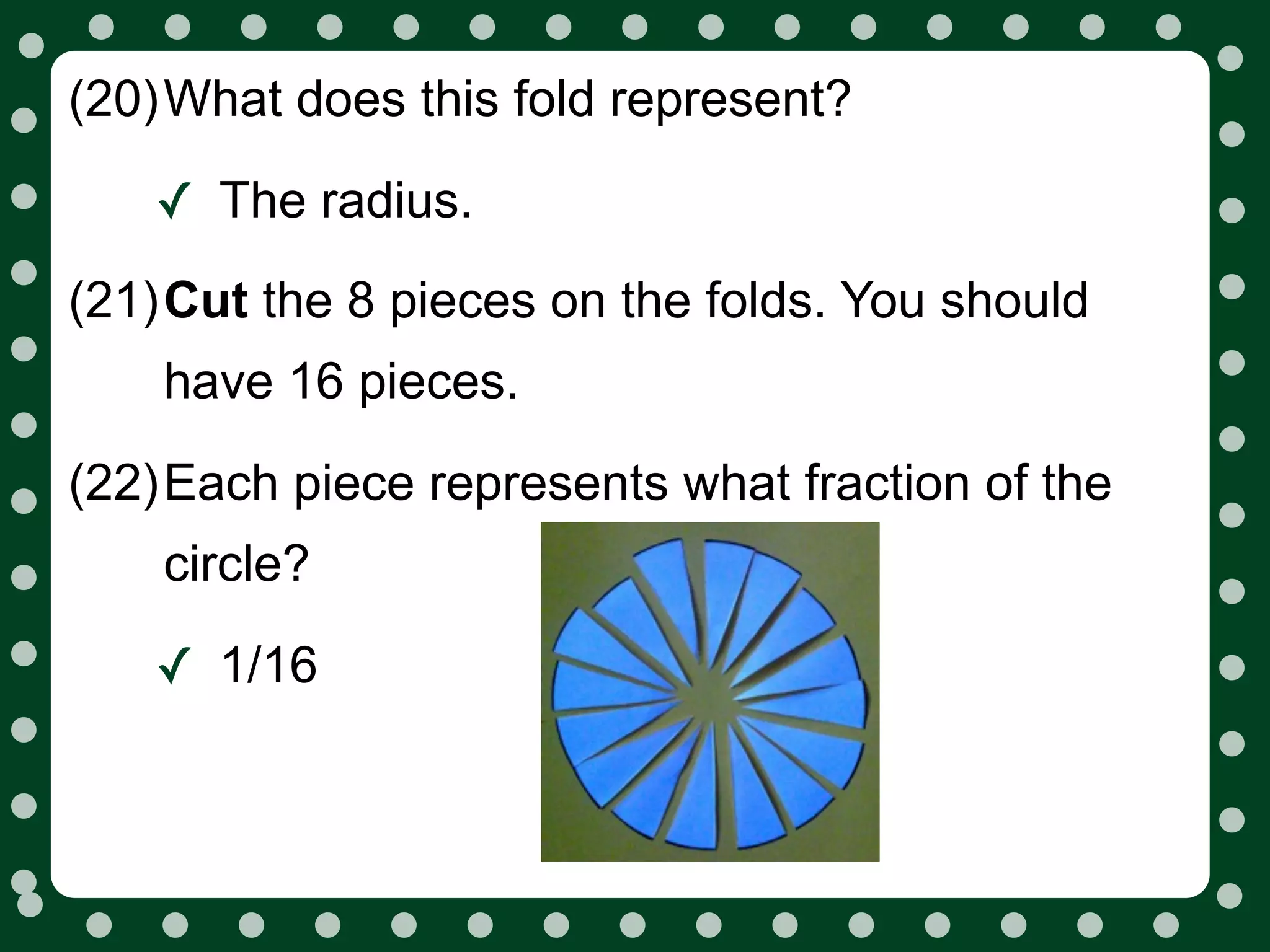 (20)What does this fold represent?

   ✓ The radius.
(21)Cut the 8 pieces on the folds. You should
    have 16 pieces.

(22)Each piece represents what fraction of the
    circle?

   ✓ 1/16
 