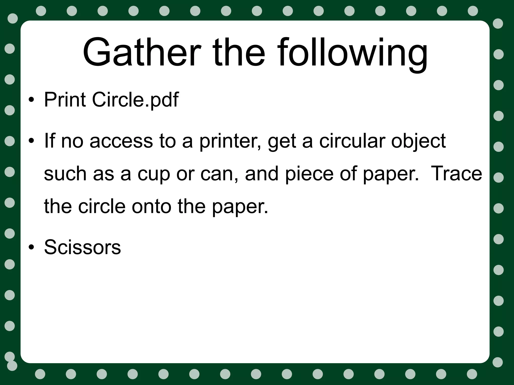 Gather the following
• Print Circle.pdf
• If no access to a printer, get a circular object
 such as a cup or can, and piece of paper. Trace
 the circle onto the paper.

• Scissors
 