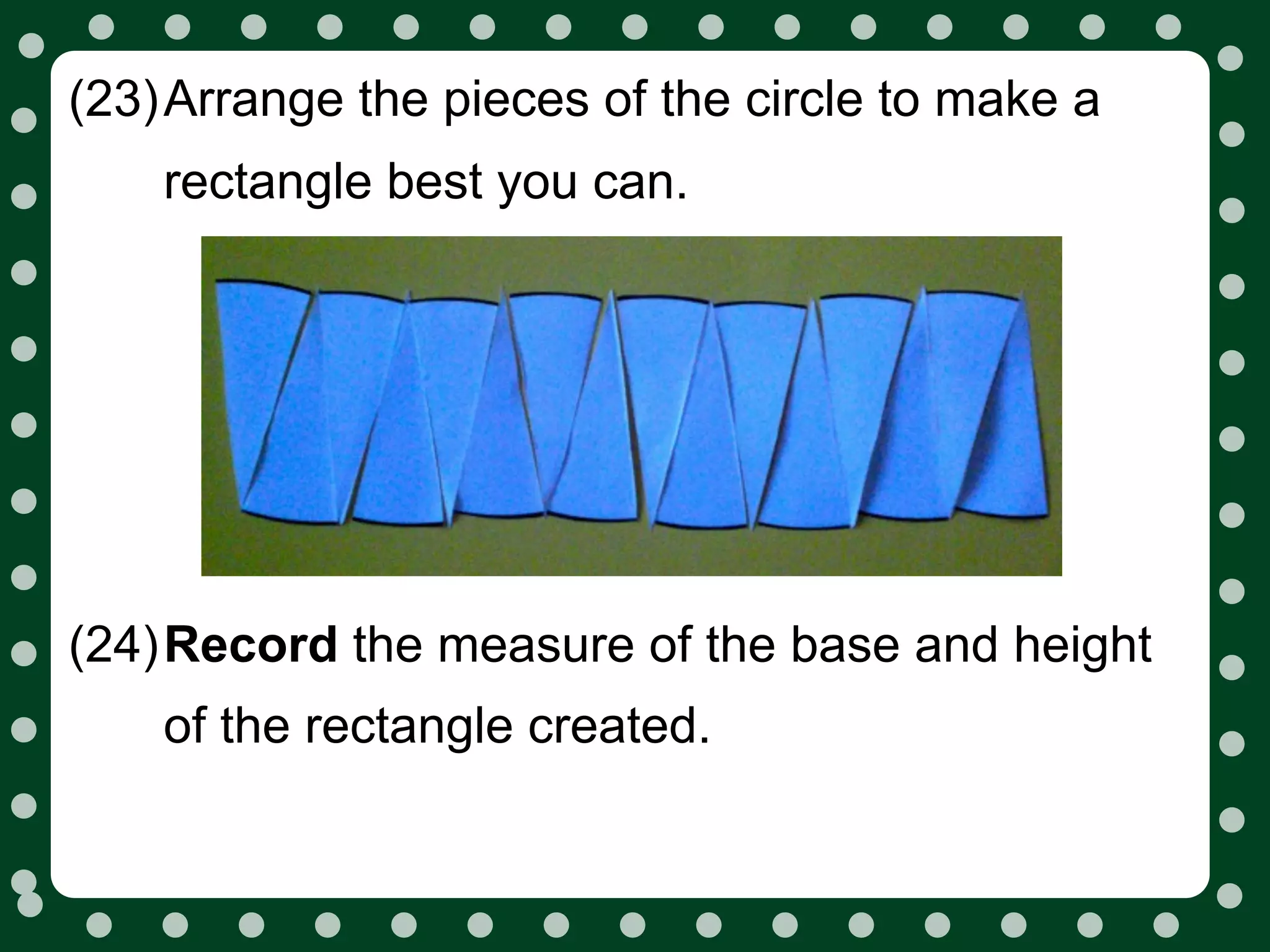 (23)Arrange the pieces of the circle to make a
    rectangle best you can.




(24)Record the measure of the base and height
    of the rectangle created.
 