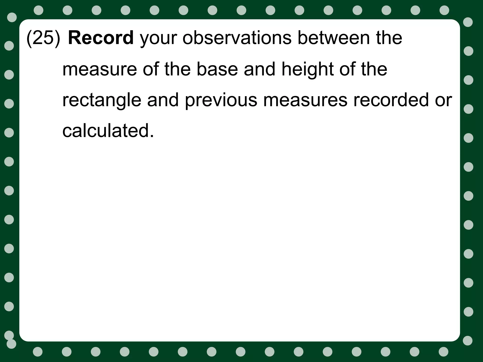 (25) Record your observations between the
   measure of the base and height of the
   rectangle and previous measures recorded or
   calculated.
 