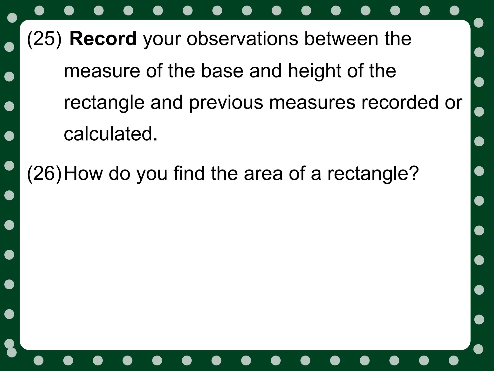(25) Record your observations between the
    measure of the base and height of the
    rectangle and previous measures recorded or
    calculated.

(26)How do you find the area of a rectangle?
 