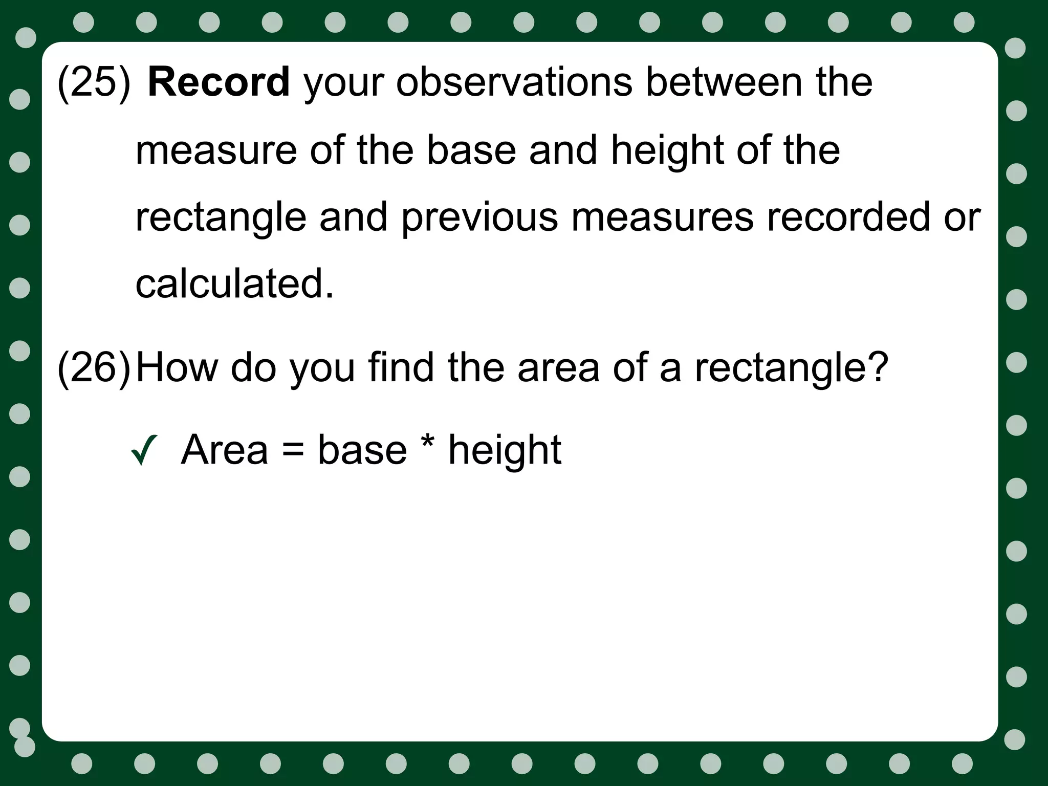 (25) Record your observations between the
    measure of the base and height of the
    rectangle and previous measures recorded or
    calculated.

(26)How do you find the area of a rectangle?

   ✓ Area = base * height
 
