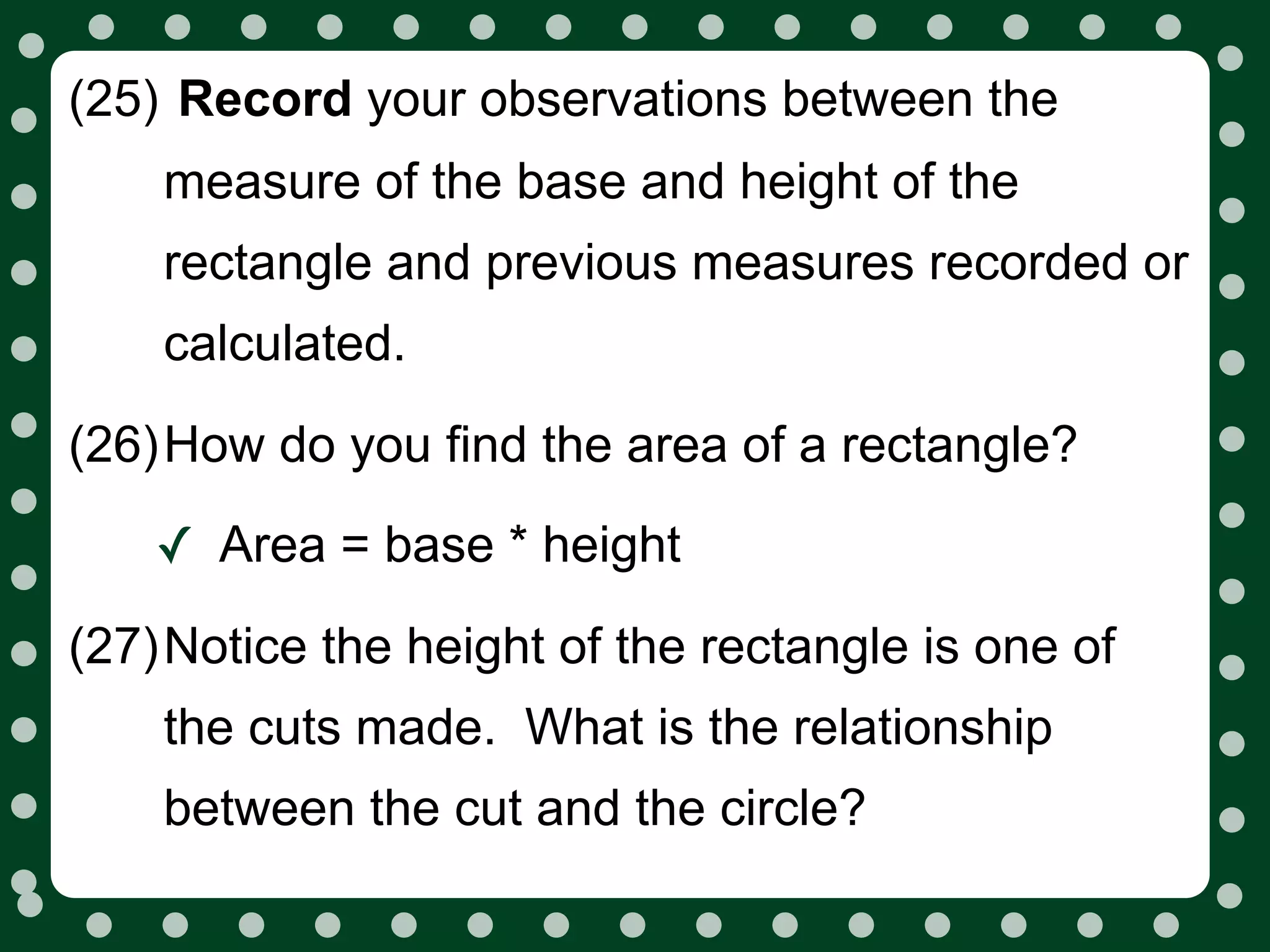 (25) Record your observations between the
    measure of the base and height of the
    rectangle and previous measures recorded or
    calculated.

(26)How do you find the area of a rectangle?

    ✓ Area = base * height
(27)Notice the height of the rectangle is one of
    the cuts made. What is the relationship
    between the cut and the circle?
 