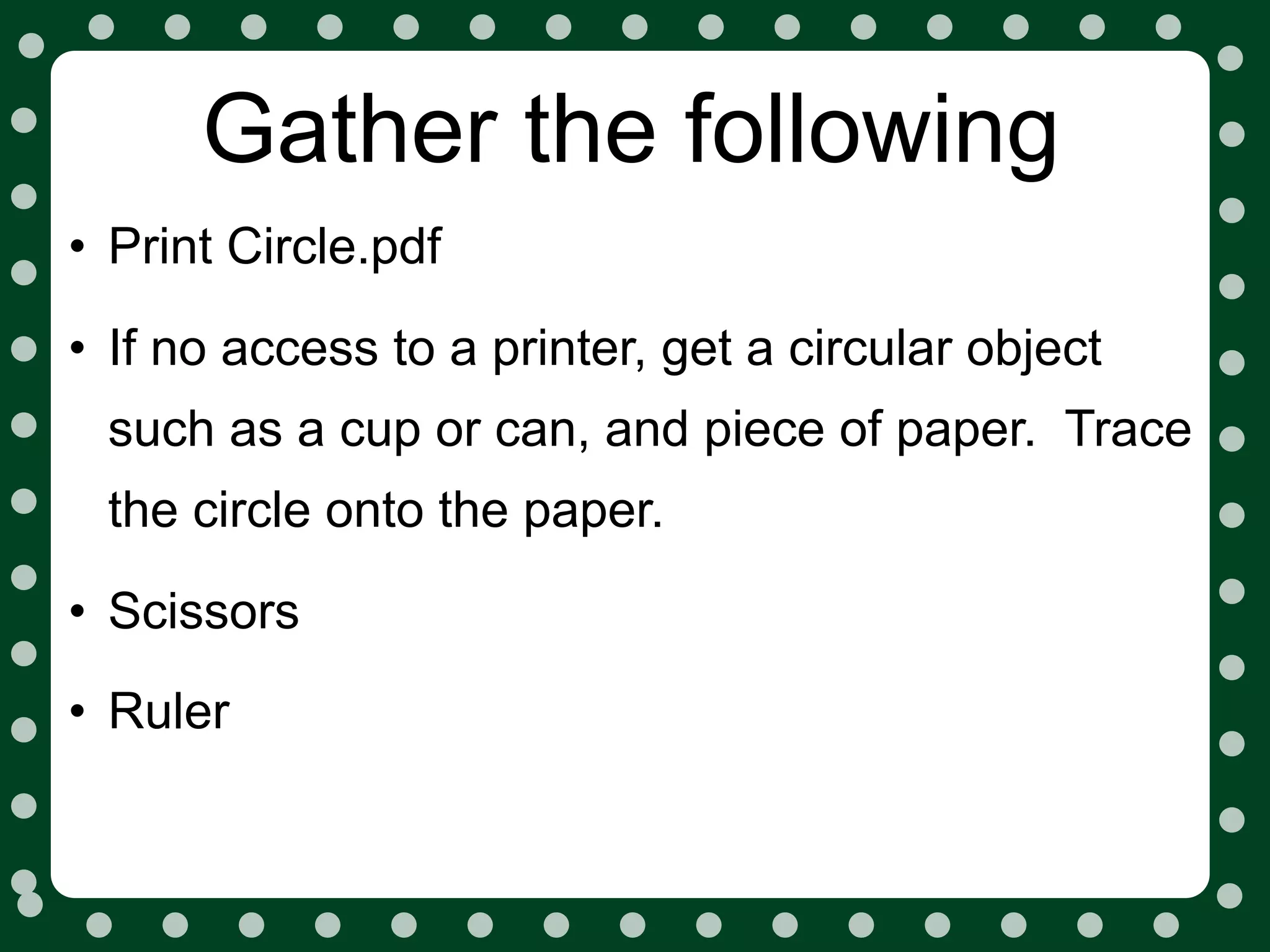 Gather the following
• Print Circle.pdf
• If no access to a printer, get a circular object
 such as a cup or can, and piece of paper. Trace
 the circle onto the paper.

• Scissors
• Ruler
 