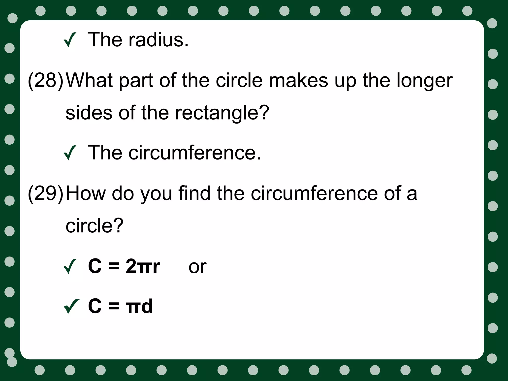 ✓ The radius.
(28)What part of the circle makes up the longer
    sides of the rectangle?

   ✓ The circumference.
(29)How do you find the circumference of a
    circle?

   ✓ C = 2πr     or

   ✓ C = πd
 