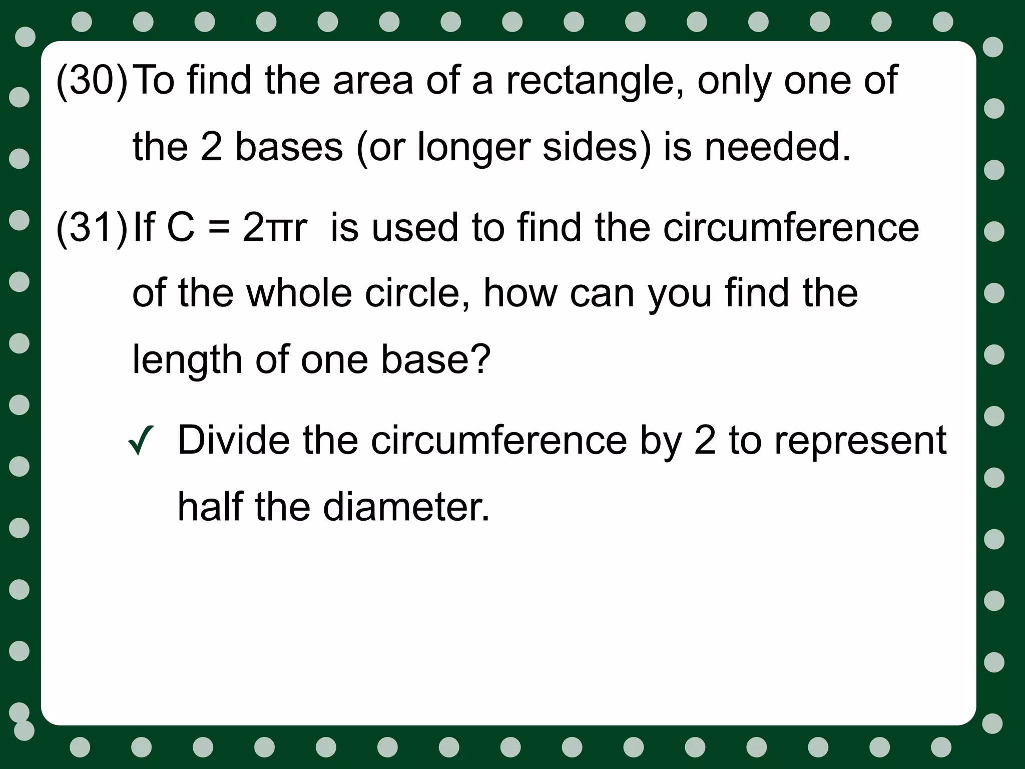 (30)To find the area of a rectangle, only one of
    the 2 bases (or longer sides) is needed.
(31)If C = 2πr is used to find the circumference
    of the whole circle, how can you find the
    length of one base?

    ✓ Divide the circumference by 2 to represent
      half the diameter.
 