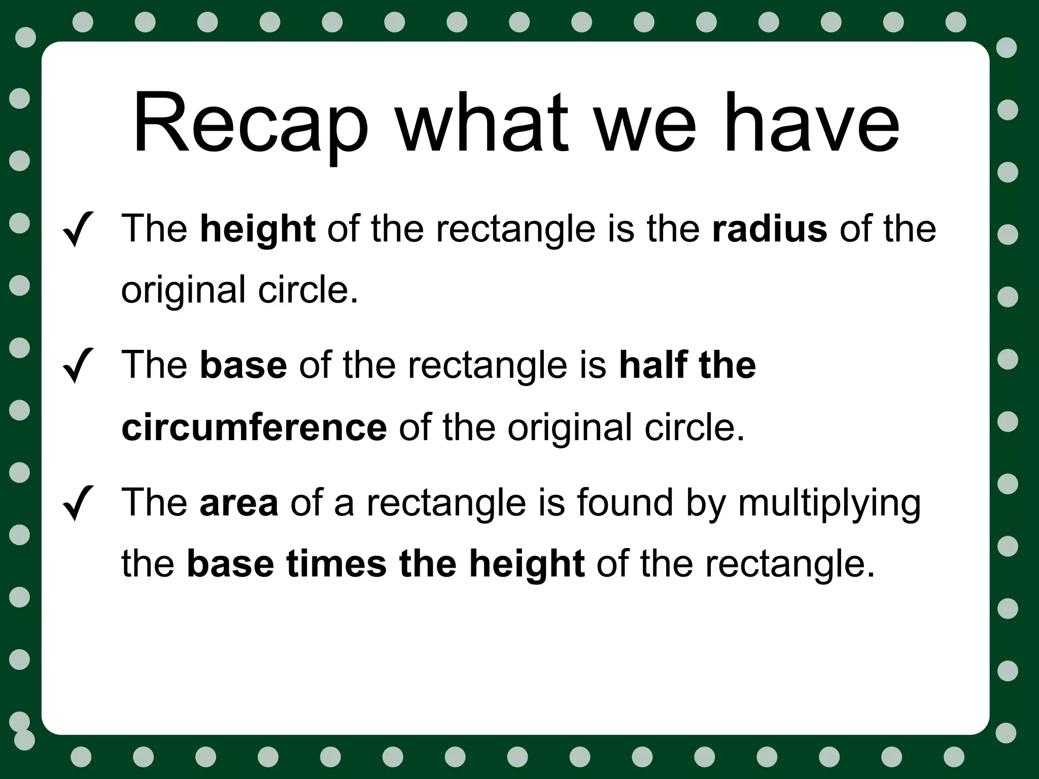 Recap what we have
✓   The height of the rectangle is the radius of the
    original circle.

✓   The base of the rectangle is half the
    circumference of the original circle.

✓   The area of a rectangle is found by multiplying
    the base times the height of the rectangle.
 
