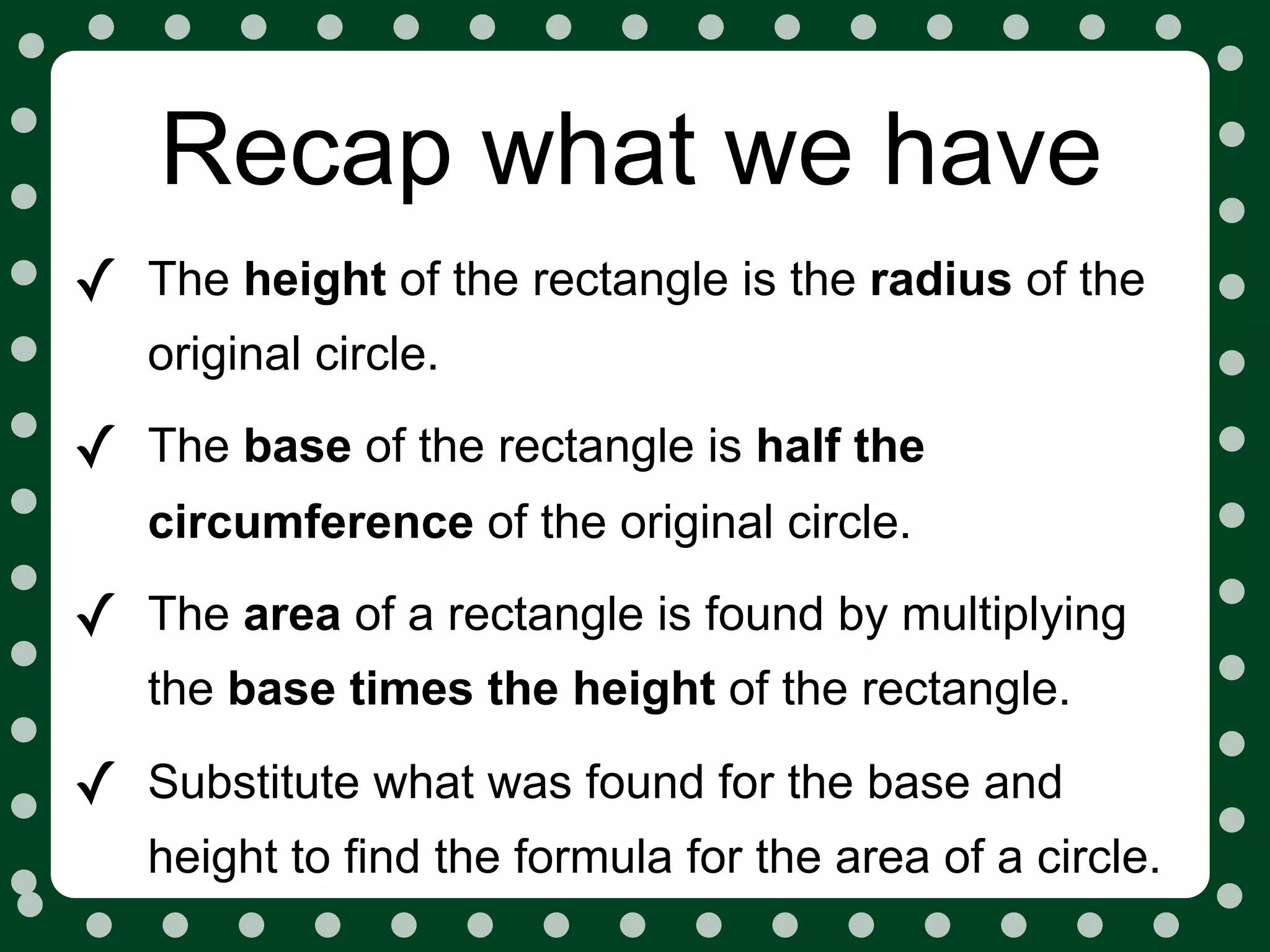 Recap what we have
✓   The height of the rectangle is the radius of the
    original circle.

✓   The base of the rectangle is half the
    circumference of the original circle.

✓   The area of a rectangle is found by multiplying
    the base times the height of the rectangle.

✓   Substitute what was found for the base and
    height to find the formula for the area of a circle.
 