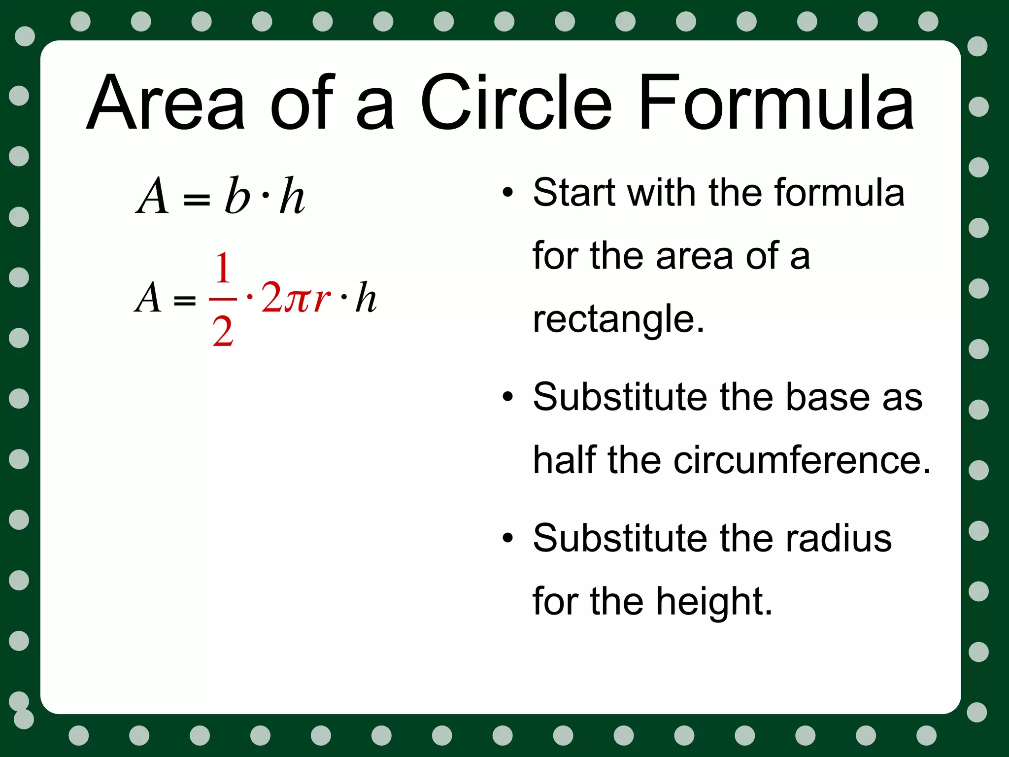 Area of a Circle Formula
 A = b⋅h          • Start with the formula
    1              for the area of a
 A = ⋅ 2π r ⋅ h    rectangle.
    2
                  • Substitute the base as
                   half the circumference.
                  • Substitute the radius
                   for the height.
 