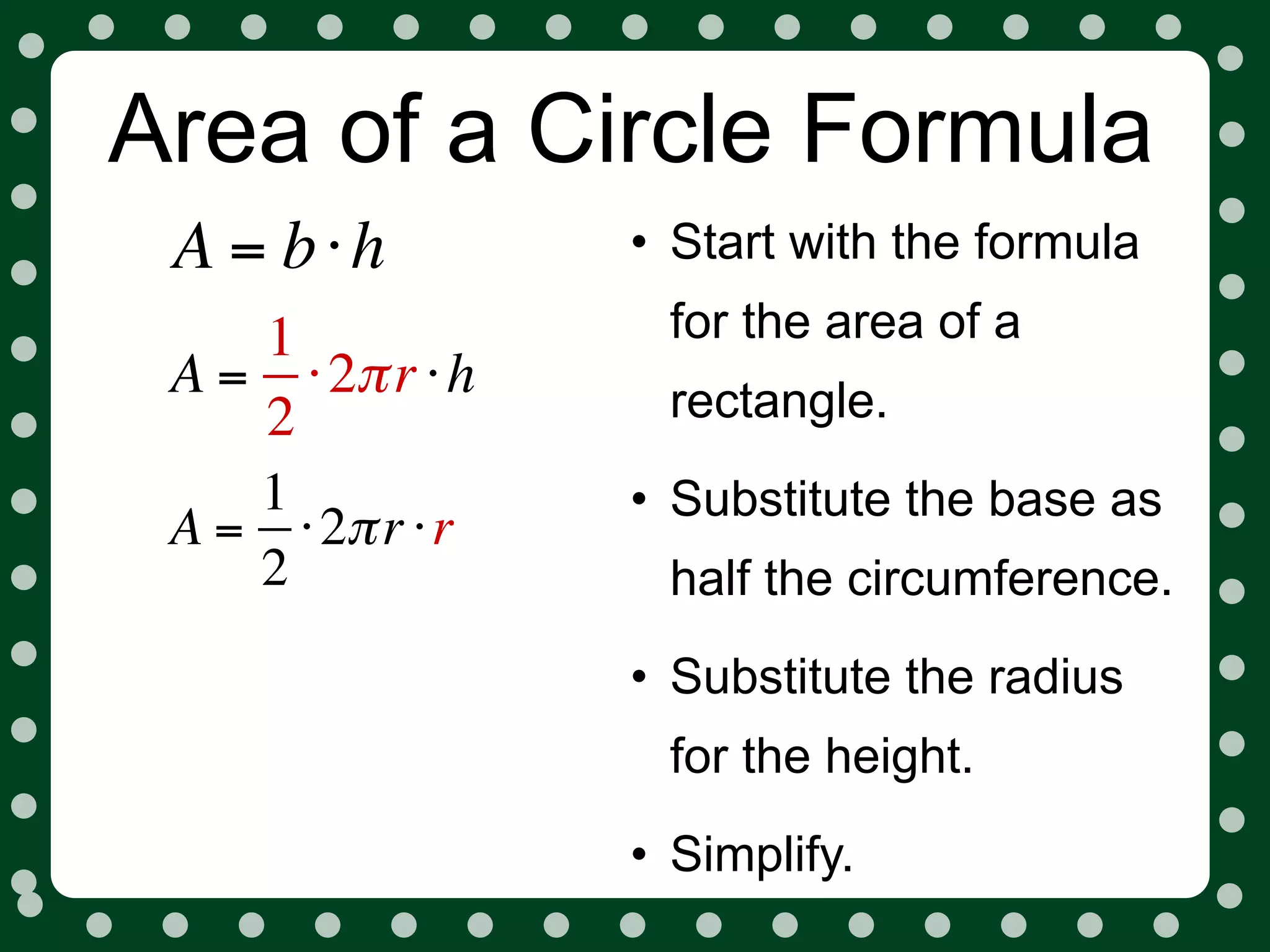 Area of a Circle Formula
 A = b⋅h          • Start with the formula
    1              for the area of a
 A = ⋅ 2π r ⋅ h    rectangle.
    2
    1             • Substitute the base as
 A = ⋅ 2π r ⋅ r
    2              half the circumference.
                  • Substitute the radius
                   for the height.
                  • Simplify.
 