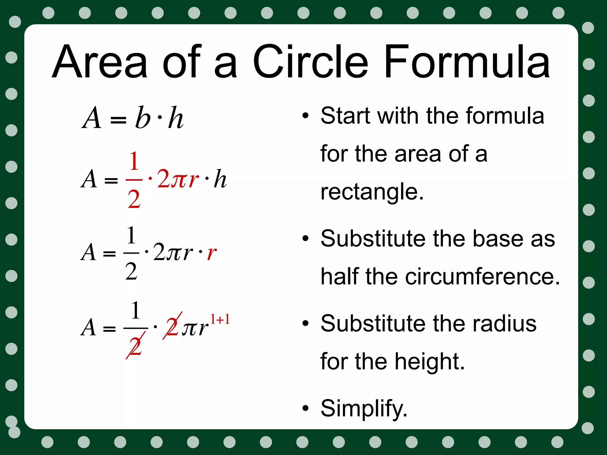 Area of a Circle Formula
 A = b⋅h          • Start with the formula
    1              for the area of a
 A = ⋅ 2π r ⋅ h    rectangle.
    2
    1             • Substitute the base as
 A = ⋅ 2π r ⋅ r
    2              half the circumference.
    1       1+1
                  • Substitute the radius
 A = ⋅ 2π r
    2
                   for the height.
                  • Simplify.
 