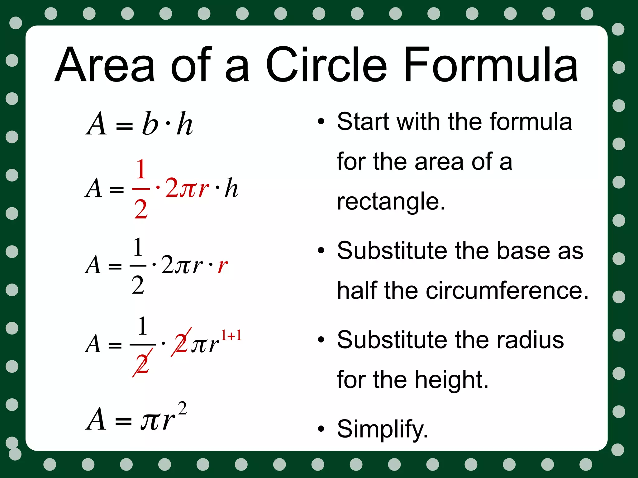 Area of a Circle Formula
 A = b⋅h          • Start with the formula
    1              for the area of a
 A = ⋅ 2π r ⋅ h    rectangle.
    2
    1             • Substitute the base as
 A = ⋅ 2π r ⋅ r
    2              half the circumference.
    1       1+1
                  • Substitute the radius
 A = ⋅ 2π r
    2
                   for the height.
          2
 A = πr           • Simplify.
 