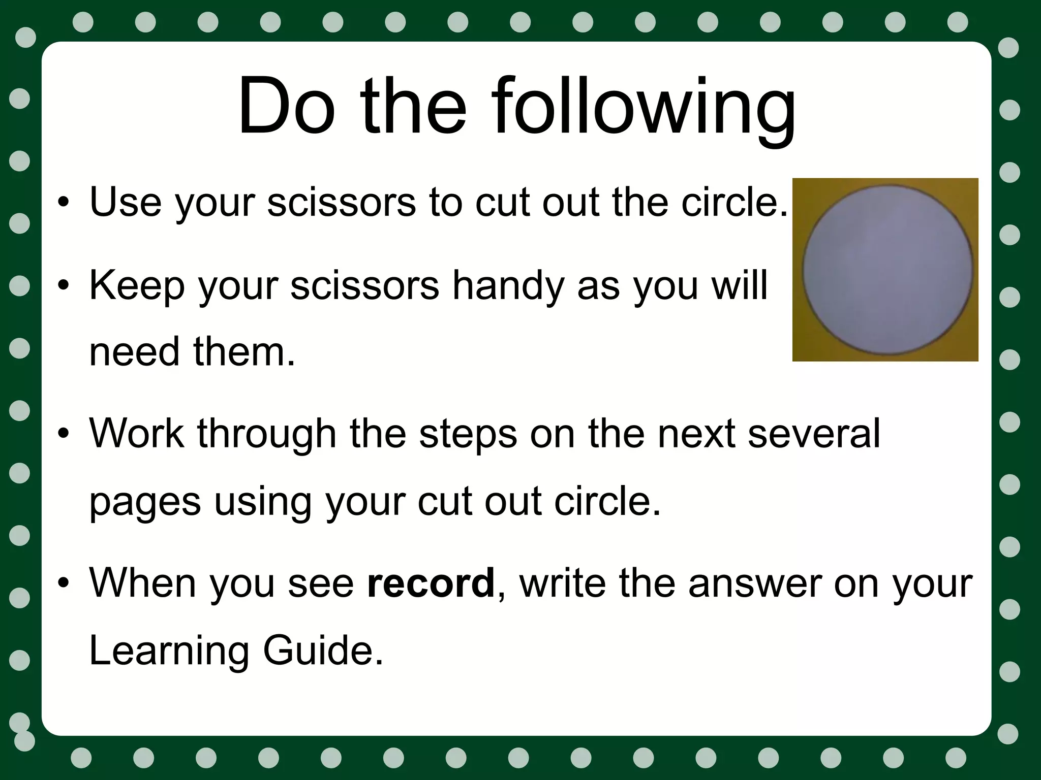 Do the following
• Use your scissors to cut out the circle.
• Keep your scissors handy as you will
 need them.
• Work through the steps on the next several
 pages using your cut out circle.
• When you see record, write the answer on your
 Learning Guide.
 