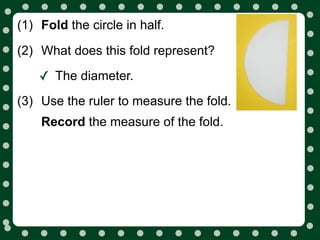 (1) Fold the circle in half.

(2) What does this fold represent?

    ✓ The diameter.
(3) Use the ruler to measure the fold.
    Record the measure of the fold.
 