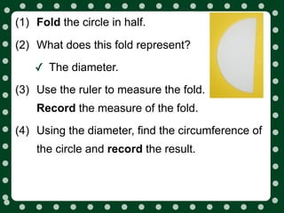 (1) Fold the circle in half.

(2) What does this fold represent?

    ✓ The diameter.
(3) Use the ruler to measure the fold.
    Record the measure of the fold.
(4) Using the diameter, find the circumference of
    the circle and record the result.
 