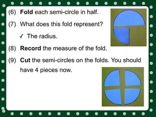 (6) Fold each semi-circle in half.
(7) What does this fold represent?

    ✓ The radius.
(8) Record the measure of the fold.
(9) Cut the semi-circles on the folds. You should
    have 4 pieces now.
 