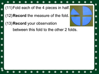(11)Fold each of the 4 pieces in half.

(12)Record the measure of the fold.
(13)Record your observation
    between this fold to the other 2 folds.
 