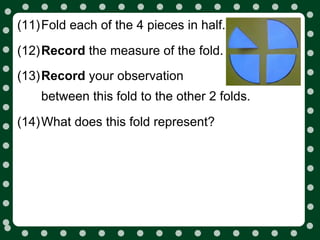 (11)Fold each of the 4 pieces in half.

(12)Record the measure of the fold.
(13)Record your observation
    between this fold to the other 2 folds.

(14)What does this fold represent?
 