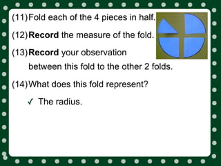 (11)Fold each of the 4 pieces in half.

(12)Record the measure of the fold.
(13)Record your observation
    between this fold to the other 2 folds.

(14)What does this fold represent?

    ✓ The radius.
 