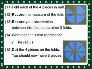 (11)Fold each of the 4 pieces in half.

(12)Record the measure of the fold.
(13)Record your observation
    between this fold to the other 2 folds.

(14)What does this fold represent?

    ✓ The radius.
(15)Cut the 4 pieces on the folds.
    You should now have 8 pieces.
 