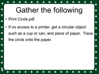 Gather the following
• Print Circle.pdf
• If no access to a printer, get a circular object
 such as a cup or can, and piece of paper. Trace
 the circle onto the paper.
 