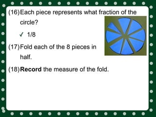 (16)Each piece represents what fraction of the
    circle?

   ✓ 1/8
(17)Fold each of the 8 pieces in
    half.
(18)Record the measure of the fold.
 