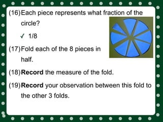 (16)Each piece represents what fraction of the
    circle?

   ✓ 1/8
(17)Fold each of the 8 pieces in
    half.
(18)Record the measure of the fold.

(19)Record your observation between this fold to
    the other 3 folds.
 