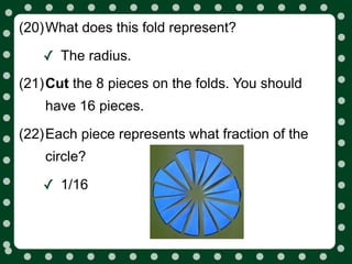 (20)What does this fold represent?

   ✓ The radius.
(21)Cut the 8 pieces on the folds. You should
    have 16 pieces.

(22)Each piece represents what fraction of the
    circle?

   ✓ 1/16
 
