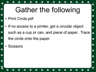 Gather the following
• Print Circle.pdf
• If no access to a printer, get a circular object
 such as a cup or can, and piece of paper. Trace
 the circle onto the paper.

• Scissors
 