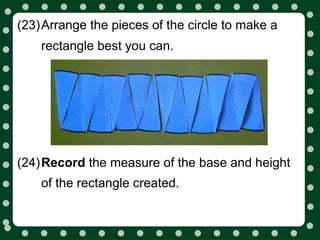 (23)Arrange the pieces of the circle to make a
    rectangle best you can.




(24)Record the measure of the base and height
    of the rectangle created.
 