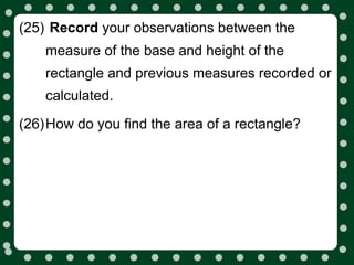 (25) Record your observations between the
    measure of the base and height of the
    rectangle and previous measures recorded or
    calculated.

(26)How do you find the area of a rectangle?
 