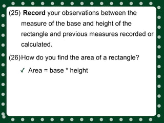 (25) Record your observations between the
    measure of the base and height of the
    rectangle and previous measures recorded or
    calculated.

(26)How do you find the area of a rectangle?

   ✓ Area = base * height
 
