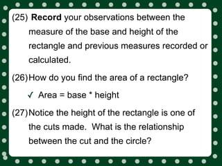 (25) Record your observations between the
    measure of the base and height of the
    rectangle and previous measures recorded or
    calculated.

(26)How do you find the area of a rectangle?

    ✓ Area = base * height
(27)Notice the height of the rectangle is one of
    the cuts made. What is the relationship
    between the cut and the circle?
 