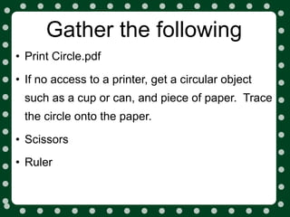 Gather the following
• Print Circle.pdf
• If no access to a printer, get a circular object
 such as a cup or can, and piece of paper. Trace
 the circle onto the paper.

• Scissors
• Ruler
 