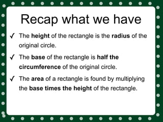 Recap what we have
✓   The height of the rectangle is the radius of the
    original circle.

✓   The base of the rectangle is half the
    circumference of the original circle.

✓   The area of a rectangle is found by multiplying
    the base times the height of the rectangle.
 