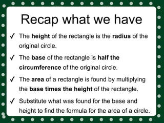 Recap what we have
✓   The height of the rectangle is the radius of the
    original circle.

✓   The base of the rectangle is half the
    circumference of the original circle.

✓   The area of a rectangle is found by multiplying
    the base times the height of the rectangle.

✓   Substitute what was found for the base and
    height to find the formula for the area of a circle.
 