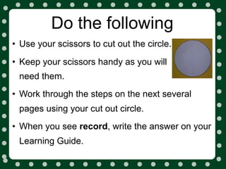 Do the following
• Use your scissors to cut out the circle.
• Keep your scissors handy as you will
 need them.
• Work through the steps on the next several
 pages using your cut out circle.
• When you see record, write the answer on your
 Learning Guide.
 
