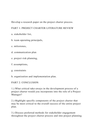 Develop a research paper on the project charter process.
PART 1: PROJECT CHARTER LITERATURE REVIEW
a. stakeholder list,
b. team operating principals,
c. milestones,
d. communication plan
e. project risk planning,
f. assumptions,
g. constraints
h. organization and implementation plan.
PART 2: CONCLUSION
1.) What critical take-aways in the development process of a
project charter would you incorporate into the role of a Project
Manager?
2.) Highlight specific components of the project charter that
may be most critical to the overall success of the entire project
plan.
3.) Discuss preferred methods for stakeholder engagement
throughout the project charter process and into project planning.
 