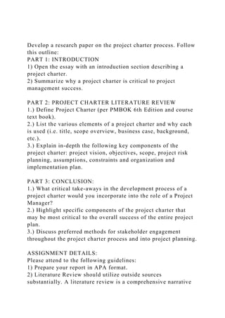 Develop a research paper on the project charter process. Follow
this outline:
PART 1: INTRODUCTION
1) Open the essay with an introduction section describing a
project charter.
2) Summarize why a project charter is critical to project
management success.
PART 2: PROJECT CHARTER LITERATURE REVIEW
1.) Define Project Charter (per PMBOK 6th Edition and course
text book).
2.) List the various elements of a project charter and why each
is used (i.e. title, scope overview, business case, background,
etc.).
3.) Explain in-depth the following key components of the
project charter: project vision, objectives, scope, project risk
planning, assumptions, constraints and organization and
implementation plan.
PART 3: CONCLUSION:
1.) What critical take-aways in the development process of a
project charter would you incorporate into the role of a Project
Manager?
2.) Highlight specific components of the project charter that
may be most critical to the overall success of the entire project
plan.
3.) Discuss preferred methods for stakeholder engagement
throughout the project charter process and into project planning.
ASSIGNMENT DETAILS:
Please attend to the following guidelines:
1) Prepare your report in APA format.
2) Literature Review should utilize outside sources
substantially. A literature review is a comprehensive narrative
 