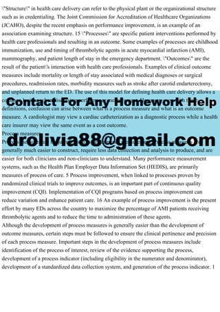 "Structure" in health care delivery can refer to the physical plant or the organizational structure
such as in credentialing. The Joint Commission for Accreditation of Healthcare Organizations
(JCAHO), despite the recent emphasis on performance improvement, is an example of an
association examining structure. 15 "Processes" are specific patient interventions performed by
health care professionals and resulting in an outcome. Some examples of processes are childhood
immunization, use and timing of thrombolytic agents in acute myocardial infarction (AMI),
mammography, and patient length of stay in the emergency department. "Outcomes" are the
result of the patient's interaction with health care professionals. Examples of clinical outcome
measures include mortality or length of stay associated with medical diagnoses or surgical
procedures, readmission rates, morbidity measures such as stroke after carotid endarterectomy,
and unplanned return to the ED. The use of this model for defining health care delivery allows a
common lexicon when discussing performance measurement. However, even with these
definitions, confusion can arise between what is a process measure and what is an outcome
measure. A cardiologist may view a cardiac catheterization as a diagnostic process while a health
care insurer may view the same event as a cost outcome.
Process measures
Process measures are frequently used in performance measurement. Process measures are
generally much easier to construct, require less data collection and analysis to produce, and are
easier for both clinicians and non-clinicians to understand. Many performance measurement
systems, such as the Health Plan Employer Data Information Set (HEDIS), are primarily
measures of process of care. 5 Process improvement, when linked to processes proven by
randomized clinical trials to improve outcomes, is an important part of continuous quality
improvement (CQI). Implementation of CQI programs based on process improvement can
reduce variation and enhance patient care. 16 An example of process improvement is the present
effort by many EDs across the country to maximize the percentage of AMI patients receiving
thrombolytic agents and to reduce the time to administration of these agents.
Although the development of process measures is generally easier than the development of
outcome measures, certain steps must be followed to ensure the clinical pertinence and precision
of each process measure. Important steps in the development of process measures include
identification of the process of interest, review of the evidence supporting the process,
development of a process indicator (including eligibility in the numerator and denominator),
development of a standardized data collection system, and generation of the process indicator. 1
 