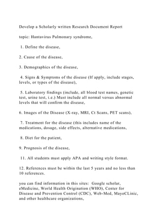 Develop a Scholarly written Research Document Report
topic: Hantavirus Pulmonary syndrome,
1. Define the disease,
2. Cause of the disease,
3. Demographics of the disease,
4. Signs & Symptoms of the disease (If apply, include stages,
levels, or types of the disease),
5. Laboratory findings (include, all blood test names, genetic
test, urine test, i.e.) Must include all normal versus abnormal
levels that will confirm the disease,
6. Images of the Disease (X-ray, MRI, Ct Scans, PET scans),
7. Treatment for the disease (this includes name of the
medications, dosage, side effects, alternative medications,
8. Diet for the patient,
9. Prognosis of the disease,
11. All students must apply APA and writing style format.
12. References must be within the last 5 years and no less than
10 references.
you can find information in this sites: Google scholar,
eMedicine, World Health Origination (WHO), Center for
Disease and Prevention Control (CDC), Web-Med, MayoCLinic,
and other healthcare organizations,
 