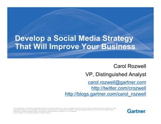 Develop a Social Media Strategy
  That Will Improve Your Business

                                                                                                                                                                   Carol Rozwell
                                                                                                                     VP, Distinguished Analyst
                                                                                                carol.rozwell@gartner.com
                                                                                                 http://twitter.com/crozwell
                                                                                    http://blogs.gartner.com/carol_rozwell

This presentation, including any supporting materials, is owned by Gartner, Inc. and/or its affiliates and is for the sole use of the intended Gartner audience or other
authorized recipients. This presentation may contain information that is confidential, proprietary or otherwise legally protected, and it may not be further copied,
distributed or publicly displayed without the express written permission of Gartner, Inc. or its affiliates.
© 2010 Gartner, Inc. and/or its affiliates. All rights reserved.
 